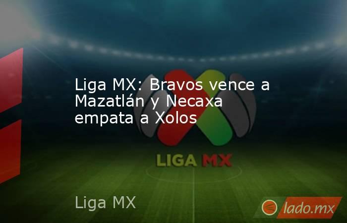 Liga MX: Bravos vence a Mazatlán y Necaxa empata a Xolos. Noticias en tiempo real