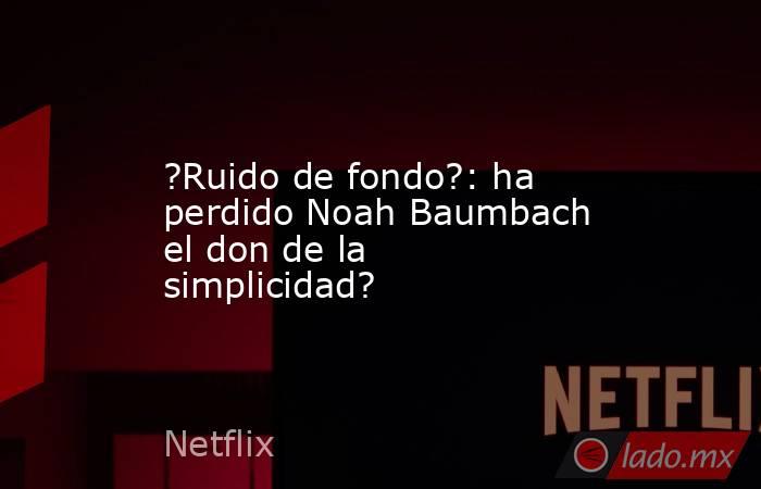 ?Ruido de fondo?: ha perdido Noah Baumbach el don de la simplicidad?. Noticias en tiempo real