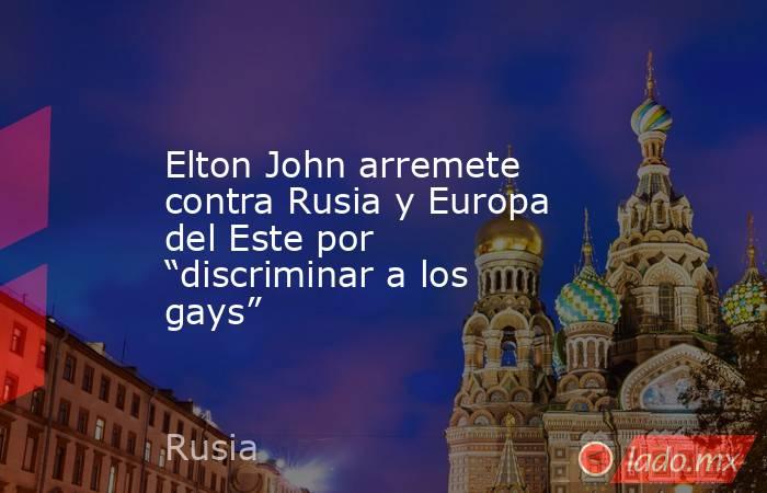 Elton John arremete contra Rusia y Europa del Este por “discriminar a los gays”. Noticias en tiempo real