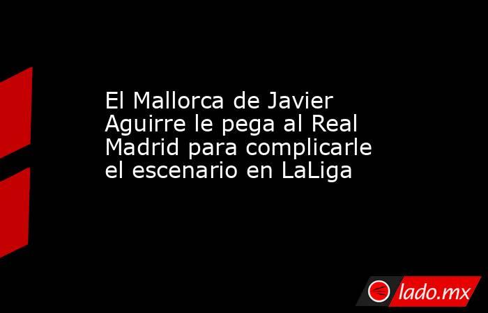 El Mallorca de Javier Aguirre le pega al Real Madrid para complicarle el escenario en LaLiga. Noticias en tiempo real