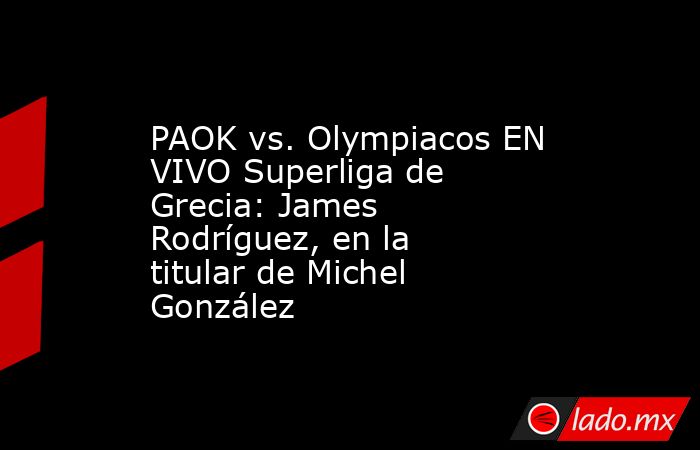 PAOK vs. Olympiacos EN VIVO Superliga de Grecia: James Rodríguez, en la titular de Michel González. Noticias en tiempo real