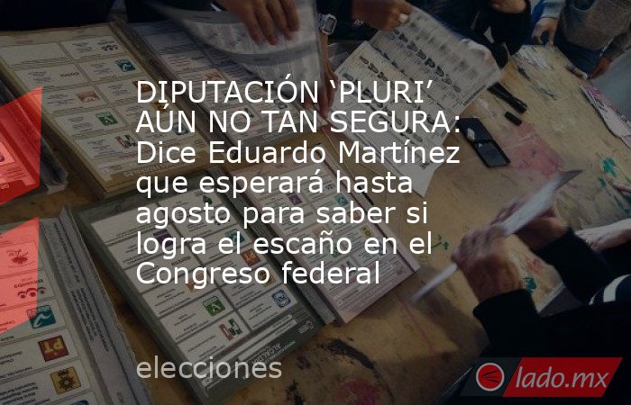 DIPUTACIÓN ‘PLURI’ AÚN NO TAN SEGURA: Dice Eduardo Martínez que esperará hasta agosto para saber si logra el escaño en el Congreso federal. Noticias en tiempo real