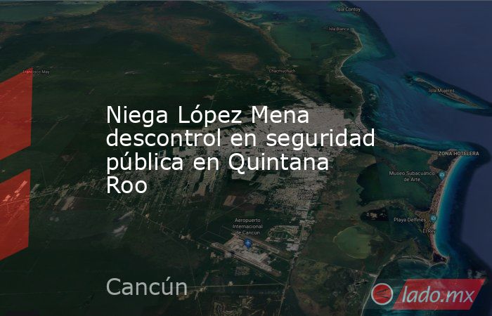 Niega López Mena descontrol en seguridad pública en Quintana Roo. Noticias en tiempo real