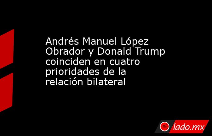Andrés Manuel López Obrador y Donald Trump coinciden en cuatro prioridades de la relación bilateral. Noticias en tiempo real