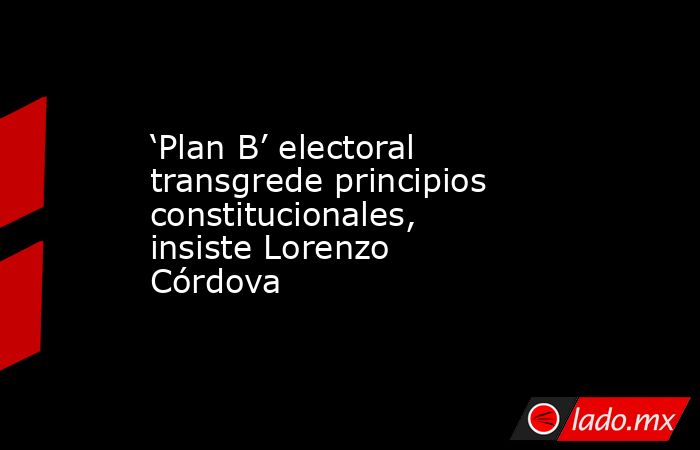 ‘Plan B’ electoral transgrede principios constitucionales, insiste Lorenzo Córdova. Noticias en tiempo real