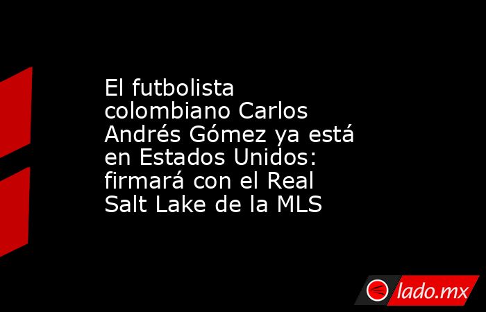 El futbolista colombiano Carlos Andrés Gómez ya está en Estados Unidos: firmará con el Real Salt Lake de la MLS. Noticias en tiempo real