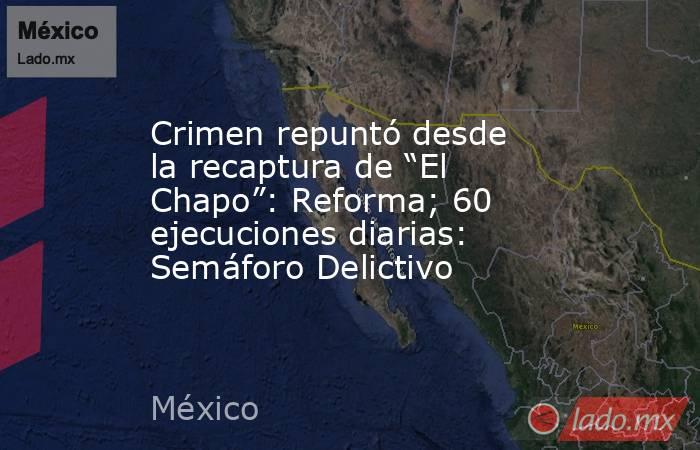 Crimen repuntó desde la recaptura de “El Chapo”: Reforma; 60 ejecuciones diarias: Semáforo Delictivo. Noticias en tiempo real