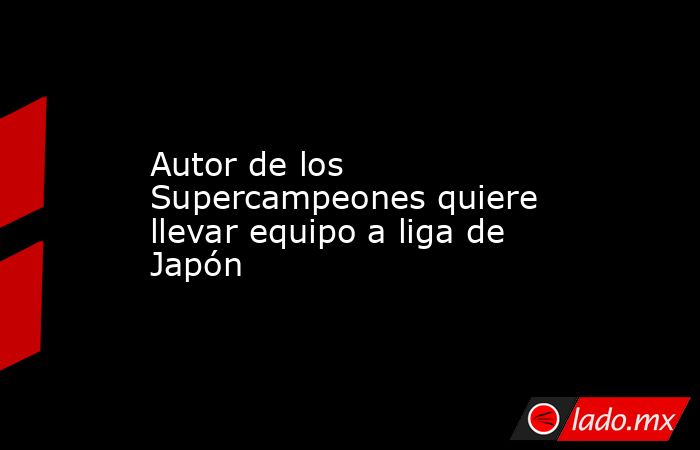 Autor de los Supercampeones quiere llevar equipo a liga de Japón. Noticias en tiempo real