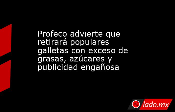 Profeco advierte que retirará populares galletas con exceso de grasas, azúcares y publicidad engañosa. Noticias en tiempo real