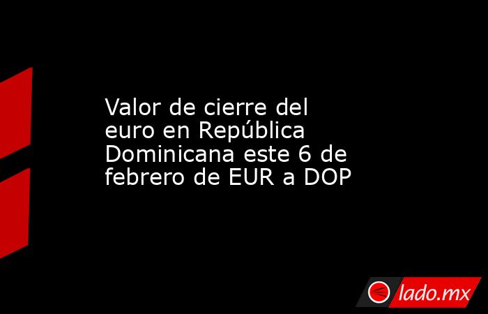 Valor de cierre del euro en República Dominicana este 6 de febrero de EUR a DOP. Noticias en tiempo real
