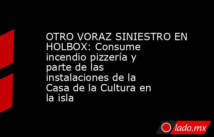 OTRO VORAZ SINIESTRO EN HOLBOX: Consume incendio pizzería y parte de las instalaciones de la Casa de la Cultura en la isla. Noticias en tiempo real