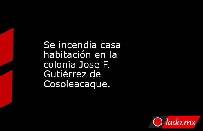 Se incendia casa habitación en la colonia Jose F. Gutiérrez de Cosoleacaque.. Noticias en tiempo real