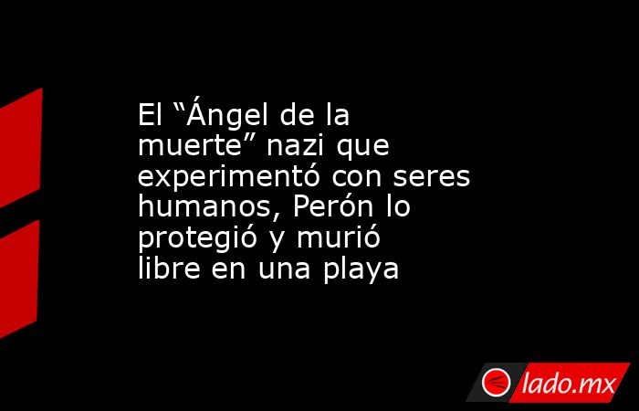 El “Ángel de la muerte” nazi que experimentó con seres humanos, Perón lo protegió y murió libre en una playa. Noticias en tiempo real