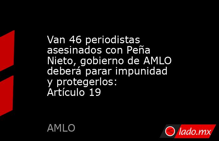 Van 46 periodistas asesinados con Peña Nieto, gobierno de AMLO deberá parar impunidad y protegerlos: Artículo 19. Noticias en tiempo real