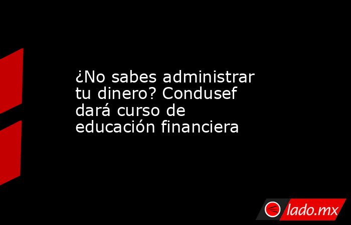 ¿No sabes administrar tu dinero? Condusef dará curso de educación financiera. Noticias en tiempo real