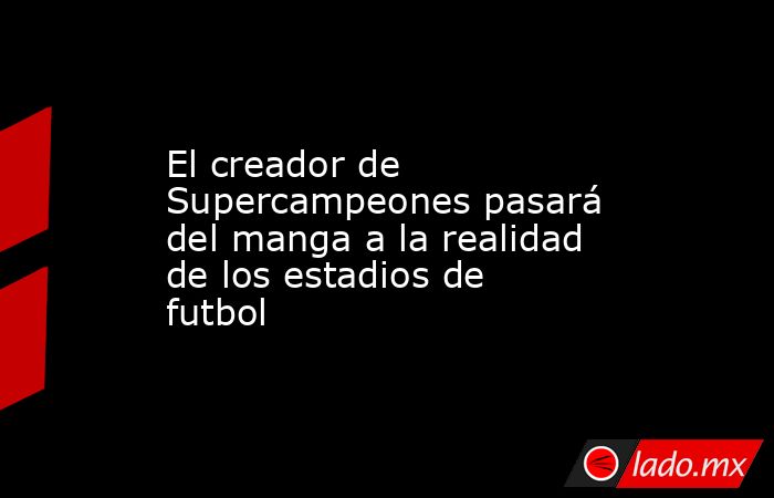 El creador de Supercampeones pasará del manga a la realidad de los estadios de futbol. Noticias en tiempo real