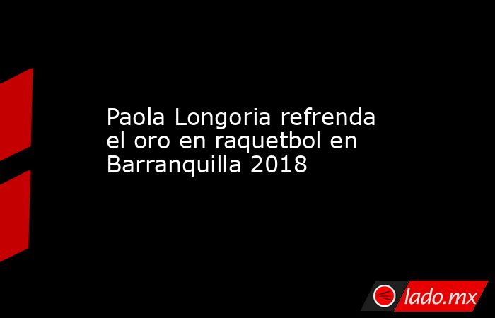 Paola Longoria refrenda el oro en raquetbol en Barranquilla 2018. Noticias en tiempo real