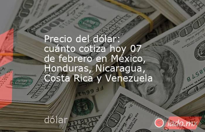 Precio del dólar: cuánto cotiza hoy 07 de febrero en México, Honduras, Nicaragua, Costa Rica y Venezuela. Noticias en tiempo real