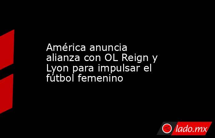 América anuncia alianza con OL Reign y Lyon para impulsar el fútbol femenino. Noticias en tiempo real