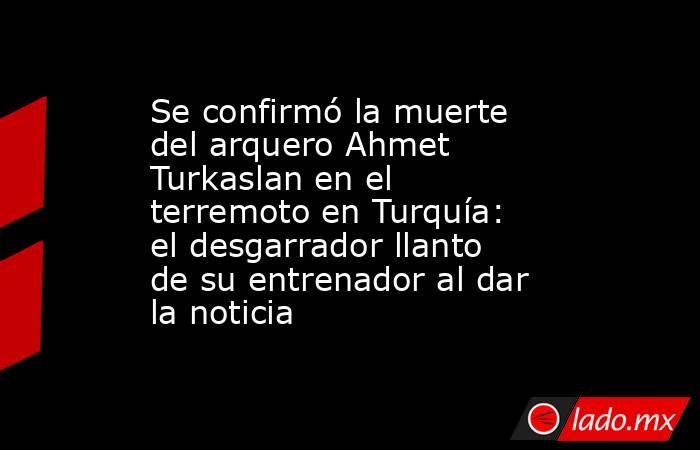 Se confirmó la muerte del arquero Ahmet Turkaslan en el terremoto en Turquía: el desgarrador llanto de su entrenador al dar la noticia. Noticias en tiempo real