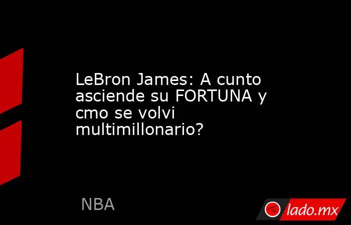 LeBron James: A cunto asciende su FORTUNA y cmo se volvi multimillonario?. Noticias en tiempo real