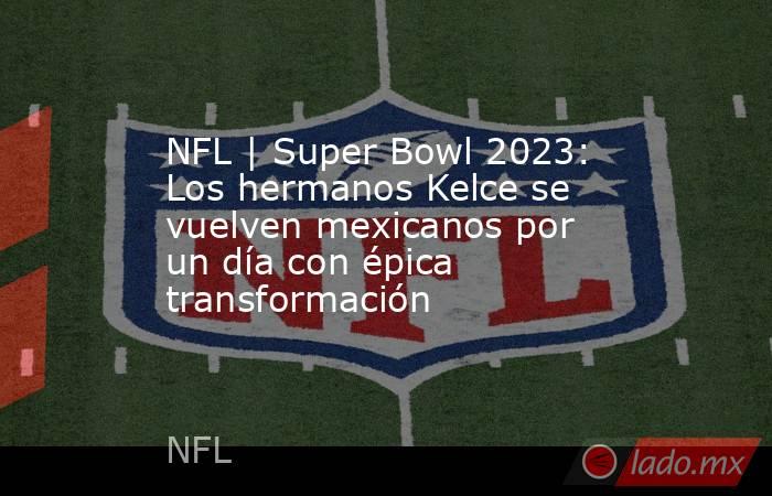 NFL | Super Bowl 2023: Los hermanos Kelce se vuelven mexicanos por un día con épica transformación. Noticias en tiempo real