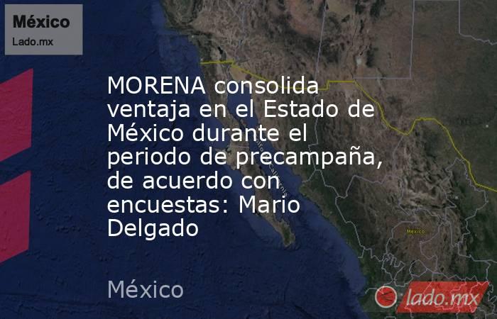 MORENA consolida ventaja en el Estado de México durante el periodo de precampaña, de acuerdo con encuestas: Mario Delgado. Noticias en tiempo real