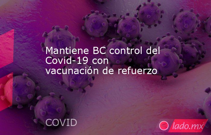 Mantiene BC control del Covid-19 con vacunación de refuerzo. Noticias en tiempo real