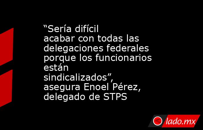 “Sería difícil acabar con todas las delegaciones federales porque los funcionarios están sindicalizados”, asegura Enoel Pérez, delegado de STPS. Noticias en tiempo real