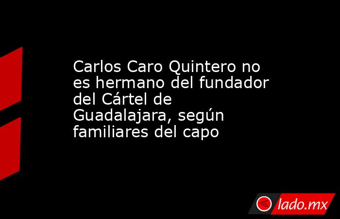 Carlos Caro Quintero no es hermano del fundador del Cártel de Guadalajara, según familiares del capo. Noticias en tiempo real