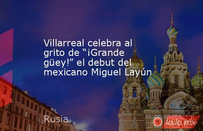 Villarreal celebra al grito de “¡Grande güey!” el debut del mexicano Miguel Layún. Noticias en tiempo real