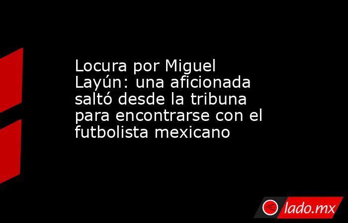 Locura por Miguel Layún: una aficionada saltó desde la tribuna para encontrarse con el futbolista mexicano. Noticias en tiempo real