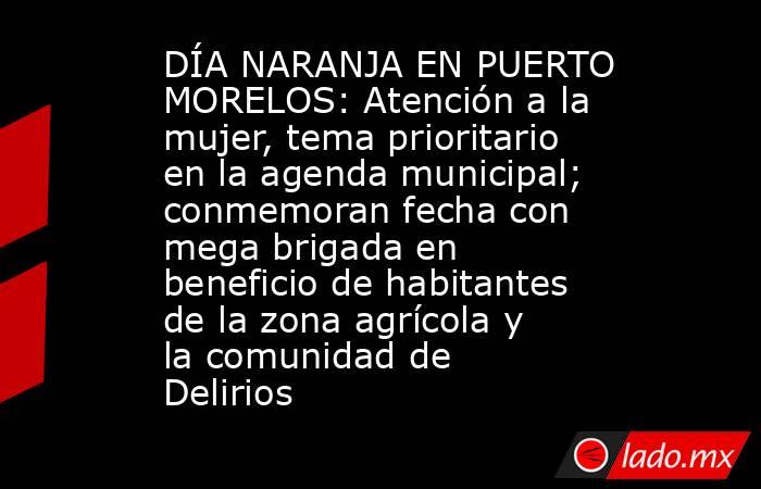 DÍA NARANJA EN PUERTO MORELOS: Atención a la mujer, tema prioritario en la agenda municipal; conmemoran fecha con mega brigada en beneficio de habitantes de la zona agrícola y la comunidad de Delirios . Noticias en tiempo real