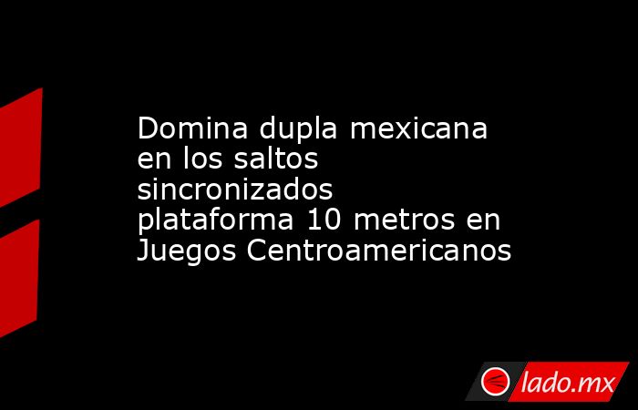 Domina dupla mexicana en los saltos sincronizados plataforma 10 metros en Juegos Centroamericanos. Noticias en tiempo real
