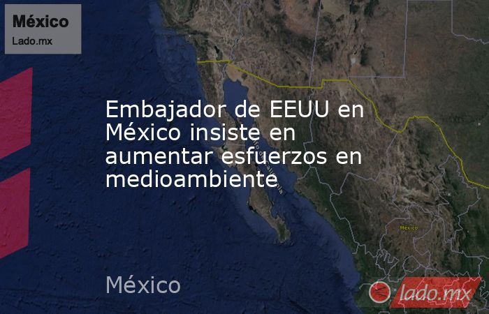 Embajador de EEUU en México insiste en aumentar esfuerzos en medioambiente. Noticias en tiempo real