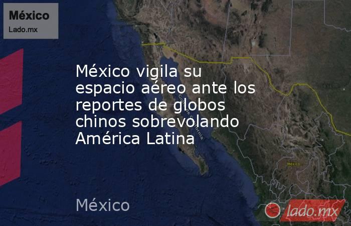 México vigila su espacio aéreo ante los reportes de globos chinos sobrevolando América Latina. Noticias en tiempo real