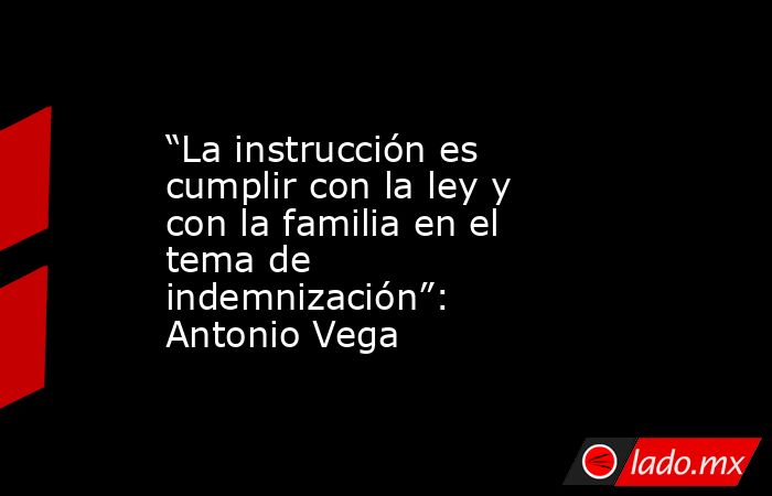 “La instrucción es cumplir con la ley y con la familia en el tema de indemnización”: Antonio Vega. Noticias en tiempo real