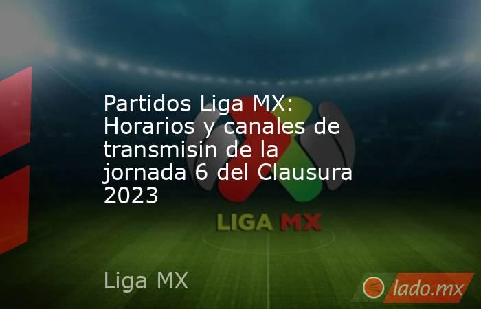 Partidos Liga MX: Horarios y canales de transmisin de la jornada 6 del Clausura 2023. Noticias en tiempo real