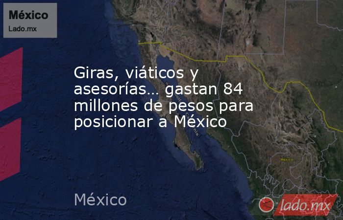 Giras, viáticos y asesorías… gastan 84 millones de pesos para posicionar a México. Noticias en tiempo real