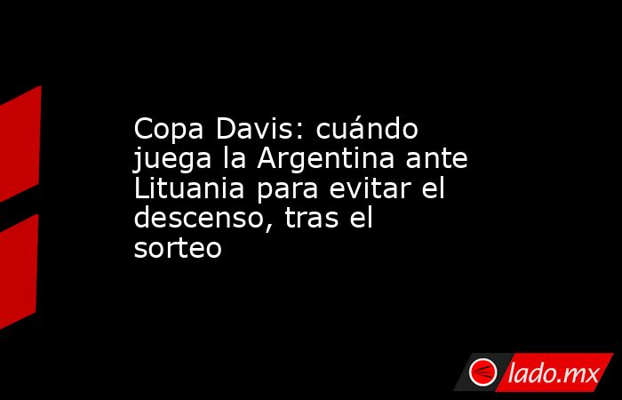 Copa Davis: cuándo juega la Argentina ante Lituania para evitar el descenso, tras el sorteo. Noticias en tiempo real