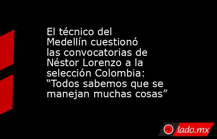 El técnico del Medellín cuestionó las convocatorias de Néstor Lorenzo a la selección Colombia: “Todos sabemos que se manejan muchas cosas”. Noticias en tiempo real