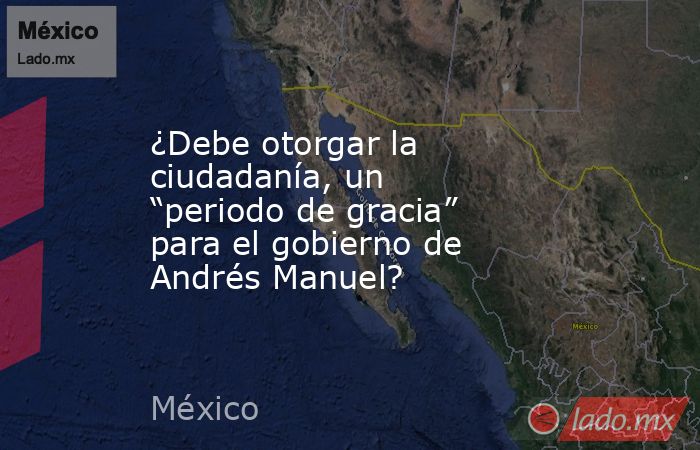 ¿Debe otorgar la ciudadanía, un “periodo de gracia” para el gobierno de Andrés Manuel?. Noticias en tiempo real