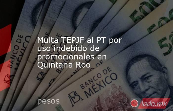 Multa TEPJF al PT por uso indebido de promocionales en Quintana Roo. Noticias en tiempo real
