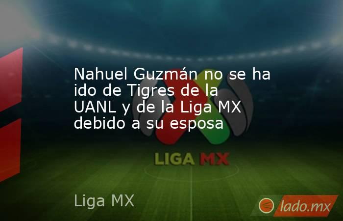 Nahuel Guzmán no se ha ido de Tigres de la UANL y de la Liga MX debido a su esposa. Noticias en tiempo real