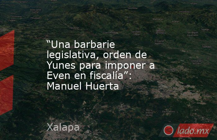 “Una barbarie legislativa, orden de Yunes para imponer a Even en fiscalía”: Manuel Huerta. Noticias en tiempo real