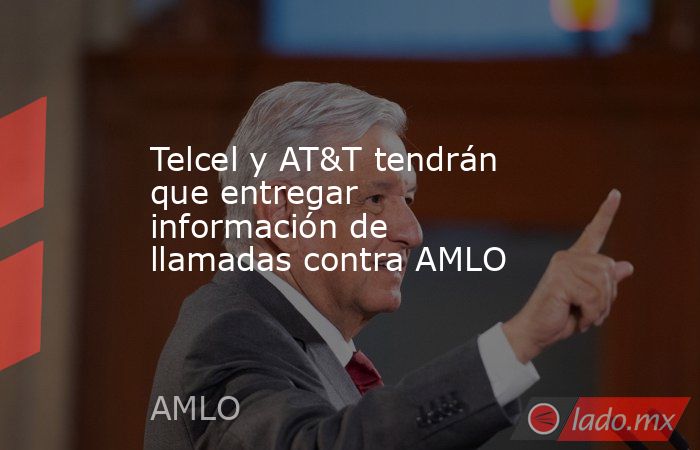 Telcel y AT&T tendrán que entregar información de llamadas contra AMLO. Noticias en tiempo real
