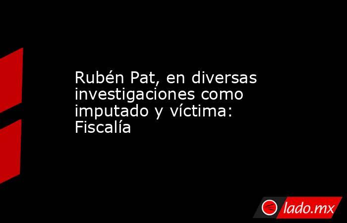 Rubén Pat, en diversas investigaciones como imputado y víctima: Fiscalía. Noticias en tiempo real