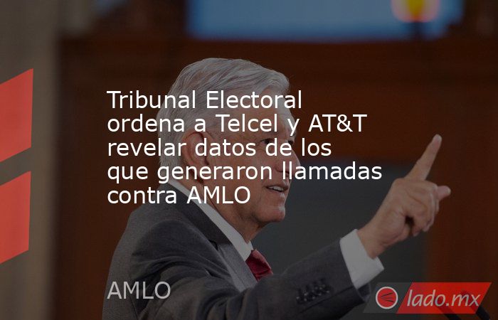 Tribunal Electoral ordena a Telcel y AT&T revelar datos de los que generaron llamadas contra AMLO. Noticias en tiempo real