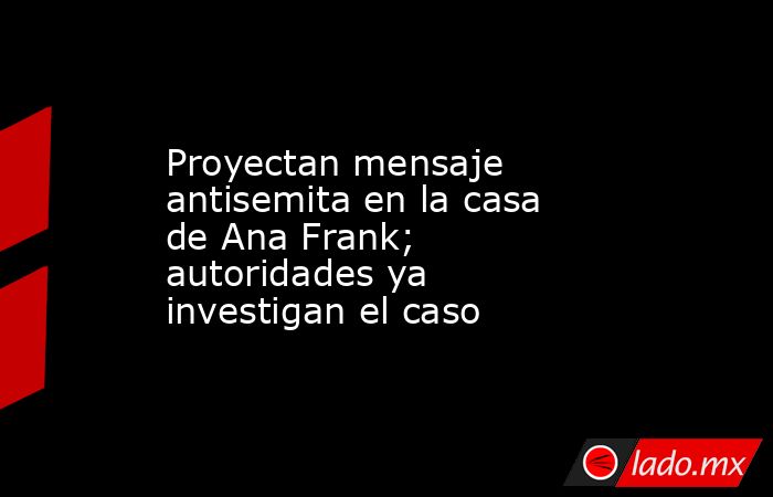Proyectan mensaje antisemita en la casa de Ana Frank; autoridades ya investigan el caso. Noticias en tiempo real