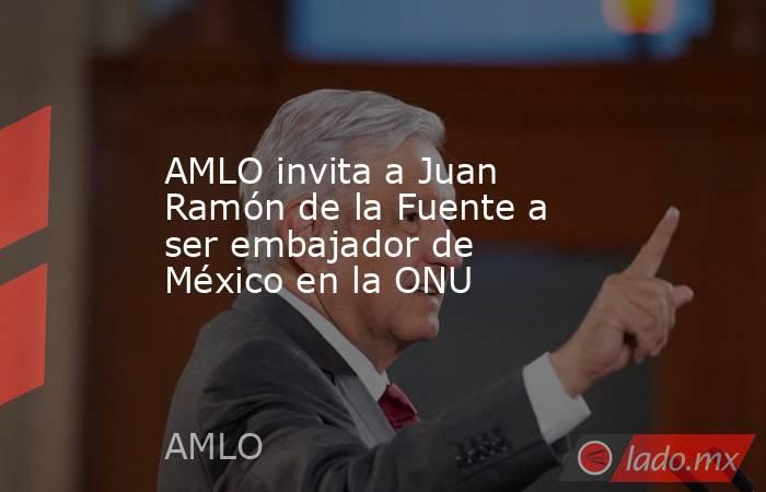 AMLO invita a Juan Ramón de la Fuente a ser embajador de México en la ONU. Noticias en tiempo real